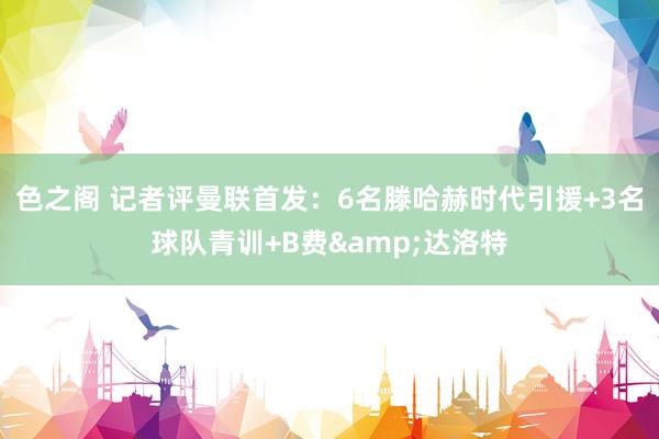 色之阁 记者评曼联首发：6名滕哈赫时代引援+3名球队青训+B费&达洛特