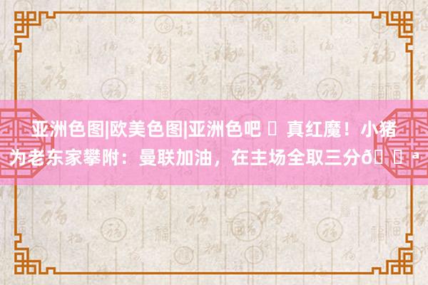 亚洲色图|欧美色图|亚洲色吧 ❤真红魔！小猪为老东家攀附：曼联加油，在主场全取三分💪