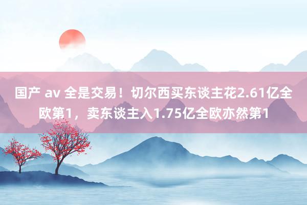 国产 av 全是交易！切尔西买东谈主花2.61亿全欧第1，卖东谈主入1.75亿全欧亦然第1