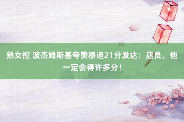 熟女控 波杰姆斯基夸赞穆迪21分发达：店员，他一定会得许多分！