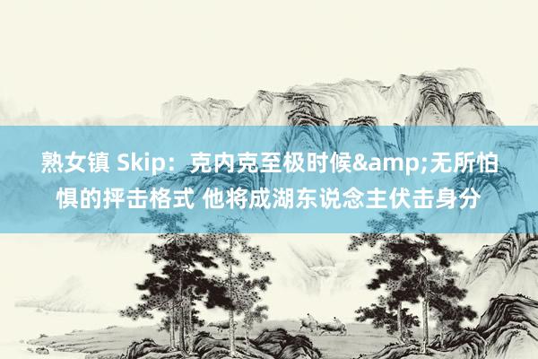 熟女镇 Skip：克内克至极时候&无所怕惧的抨击格式 他将成湖东说念主伏击身分