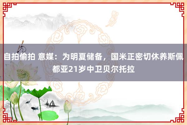 自拍偷拍 意媒：为明夏储备，国米正密切休养斯佩都亚21岁中卫贝尔托拉