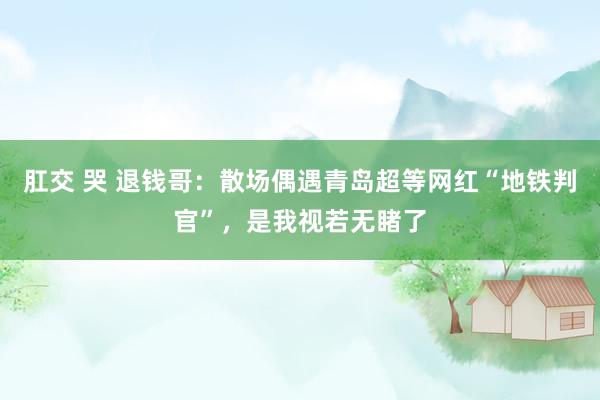 肛交 哭 退钱哥：散场偶遇青岛超等网红“地铁判官”，是我视若无睹了