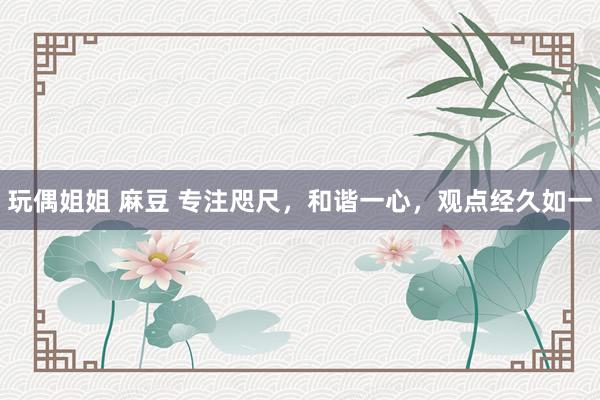 玩偶姐姐 麻豆 专注咫尺，和谐一心，观点经久如一