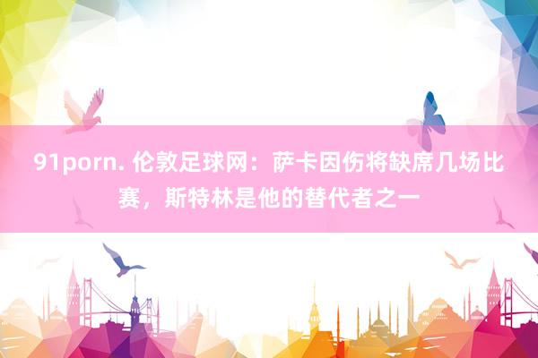 91porn. 伦敦足球网：萨卡因伤将缺席几场比赛，斯特林是他的替代者之一