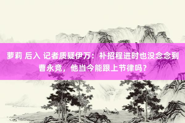 萝莉 后入 记者质疑伊万：补招程进时也没念念到曹永竞，他当今能跟上节律吗？