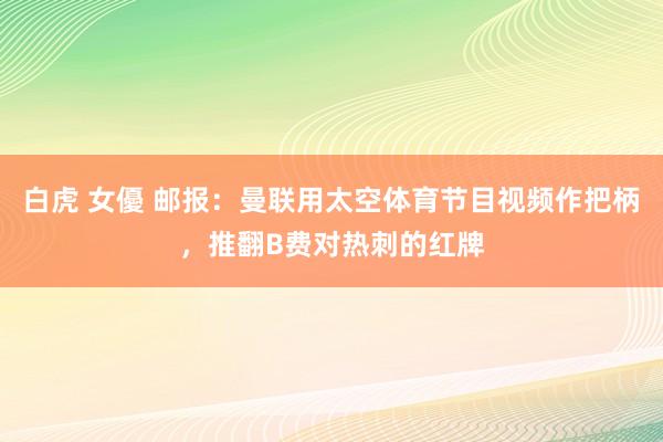 白虎 女優 邮报：曼联用太空体育节目视频作把柄，推翻B费对热刺的红牌