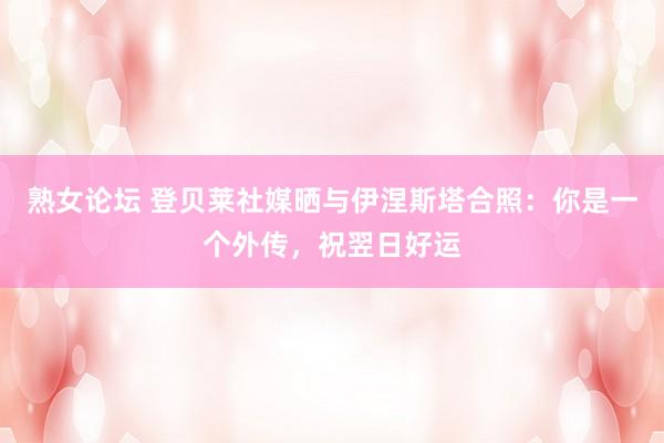熟女论坛 登贝莱社媒晒与伊涅斯塔合照：你是一个外传，祝翌日好运