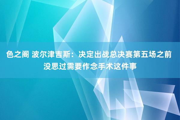 色之阁 波尔津吉斯：决定出战总决赛第五场之前 没思过需要作念手术这件事