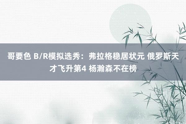 哥要色 B/R模拟选秀：弗拉格稳居状元 俄罗斯天才飞升第4 杨瀚森不在榜