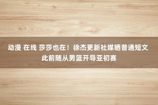 动漫 在线 莎莎也在！徐杰更新社媒晒普通短文 此前随从男篮开导亚初赛