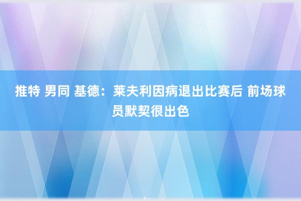 推特 男同 基德：莱夫利因病退出比赛后 前场球员默契很出色