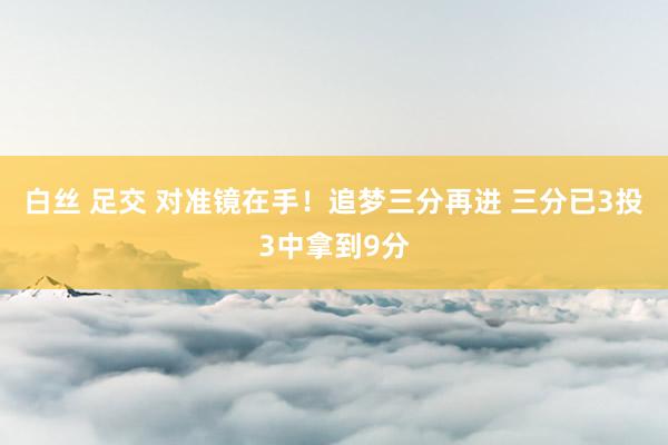 白丝 足交 对准镜在手！追梦三分再进 三分已3投3中拿到9分