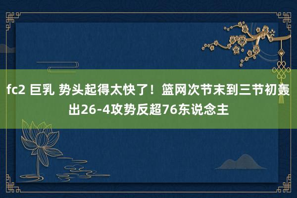 fc2 巨乳 势头起得太快了！篮网次节末到三节初轰出26-4攻势反超76东说念主