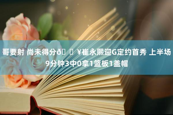 哥要射 尚未得分🎥崔永熙迎G定约首秀 上半场9分钟3中0拿1篮板1盖帽