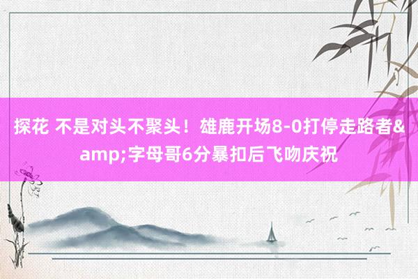 探花 不是对头不聚头！雄鹿开场8-0打停走路者&字母哥6分暴扣后飞吻庆祝