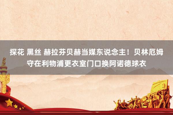 探花 黑丝 赫拉芬贝赫当媒东说念主！贝林厄姆守在利物浦更衣室门口换阿诺德球衣