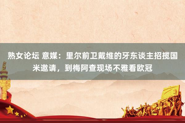 熟女论坛 意媒：里尔前卫戴维的牙东谈主招揽国米邀请，到梅阿查现场不雅看欧冠