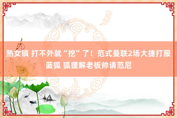 熟女镇 打不外就“挖”了！范式曼联2场大捷打服蓝狐 狐狸解老板帅请范尼