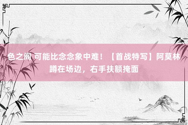 色之阁 可能比念念象中难！【首战特写】阿莫林蹲在场边，右手扶额掩面
