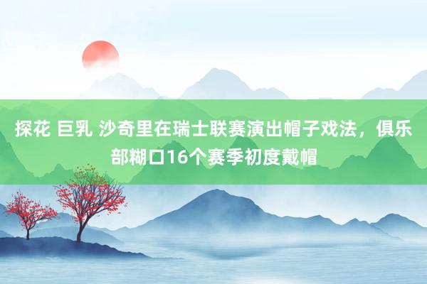 探花 巨乳 沙奇里在瑞士联赛演出帽子戏法，俱乐部糊口16个赛季初度戴帽