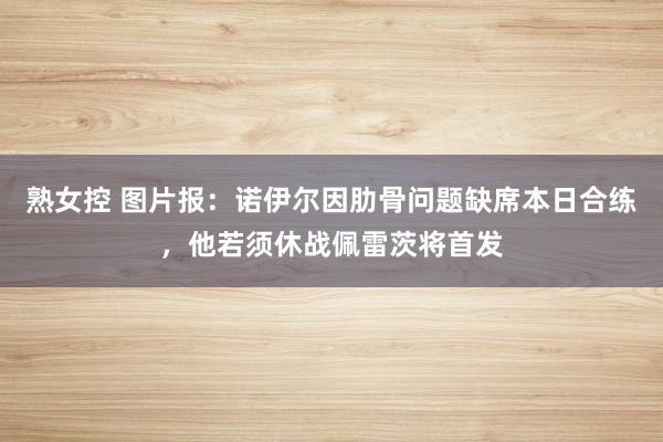 熟女控 图片报：诺伊尔因肋骨问题缺席本日合练，他若须休战佩雷茨将首发