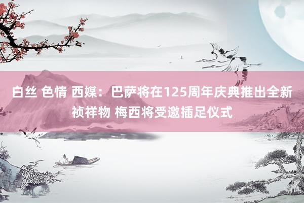 白丝 色情 西媒：巴萨将在125周年庆典推出全新祯祥物 梅西将受邀插足仪式
