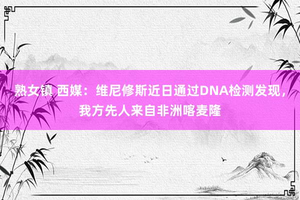 熟女镇 西媒：维尼修斯近日通过DNA检测发现，我方先人来自非洲喀麦隆