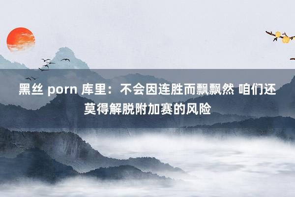 黑丝 porn 库里：不会因连胜而飘飘然 咱们还莫得解脱附加赛的风险