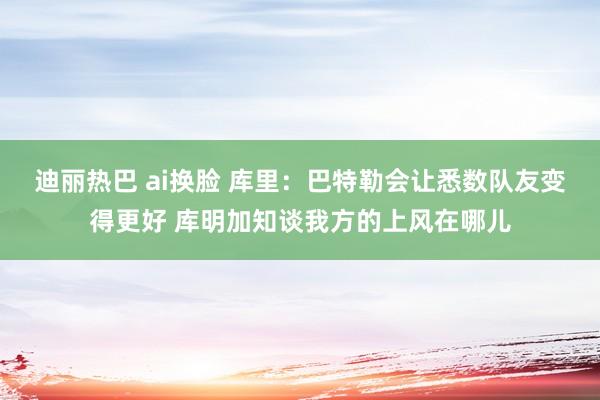 迪丽热巴 ai换脸 库里：巴特勒会让悉数队友变得更好 库明加知谈我方的上风在哪儿