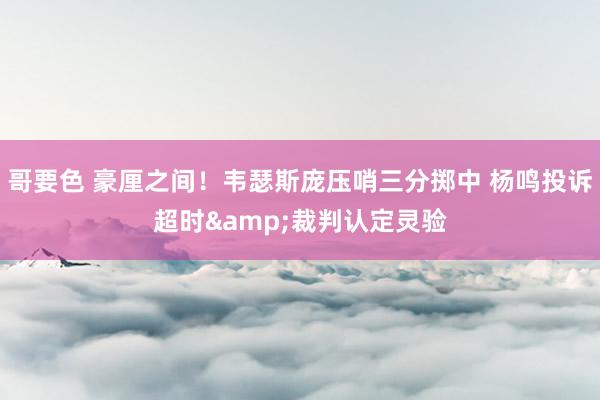 哥要色 豪厘之间！韦瑟斯庞压哨三分掷中 杨鸣投诉超时&裁判认定灵验