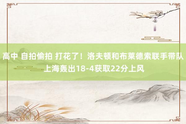 高中 自拍偷拍 打花了！洛夫顿和布莱德索联手带队 上海轰出18-4获取22分上风