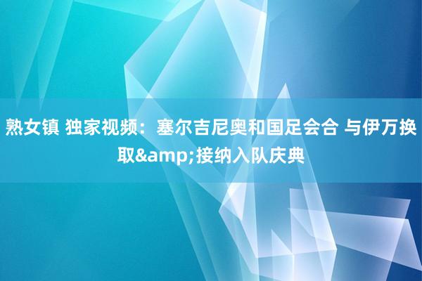 熟女镇 独家视频：塞尔吉尼奥和国足会合 与伊万换取&接纳入队庆典