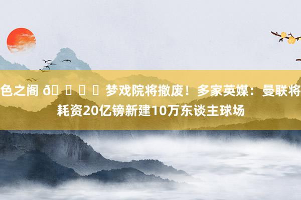 色之阁 🏟️梦戏院将撤废！多家英媒：曼联将耗资20亿镑新建10万东谈主球场