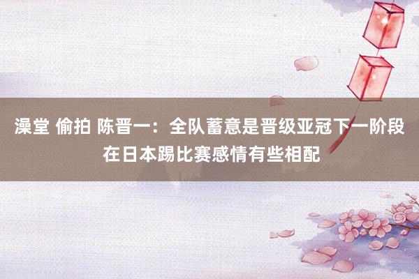 澡堂 偷拍 陈晋一：全队蓄意是晋级亚冠下一阶段 在日本踢比赛感情有些相配