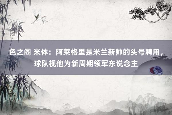色之阁 米体：阿莱格里是米兰新帅的头号聘用，球队视他为新周期领军东说念主