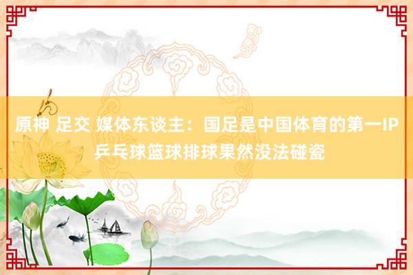 原神 足交 媒体东谈主：国足是中国体育的第一IP 乒乓球篮球排球果然没法碰瓷