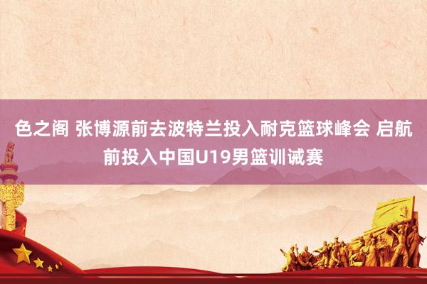 色之阁 张博源前去波特兰投入耐克篮球峰会 启航前投入中国U19男篮训诫赛