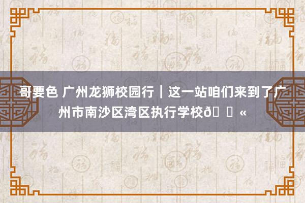 哥要色 广州龙狮校园行｜这一站咱们来到了广州市南沙区湾区执行学校🏫