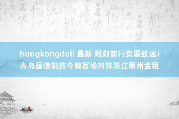 hongkongdoll 最新 雕刻前行负重致远！青岛国信制药今晚客场对阵浙江稠州金租