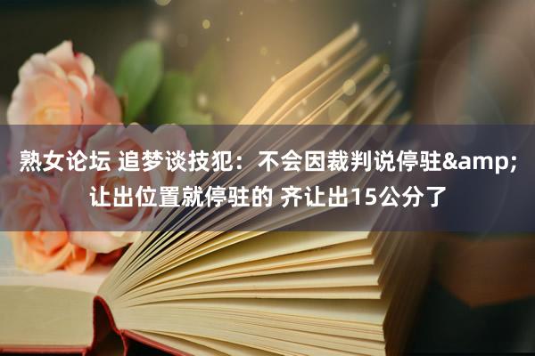 熟女论坛 追梦谈技犯：不会因裁判说停驻&让出位置就停驻的 齐让出15公分了