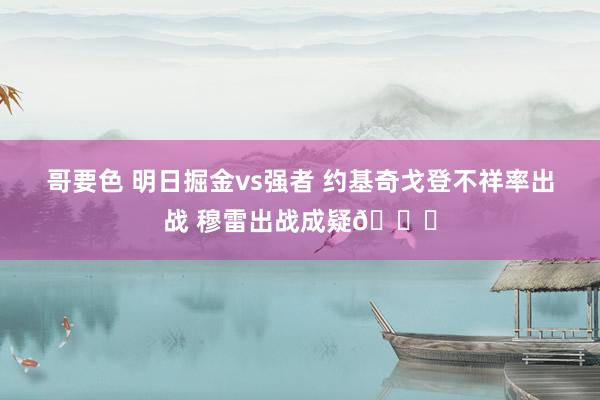 哥要色 明日掘金vs强者 约基奇戈登不祥率出战 穆雷出战成疑😉