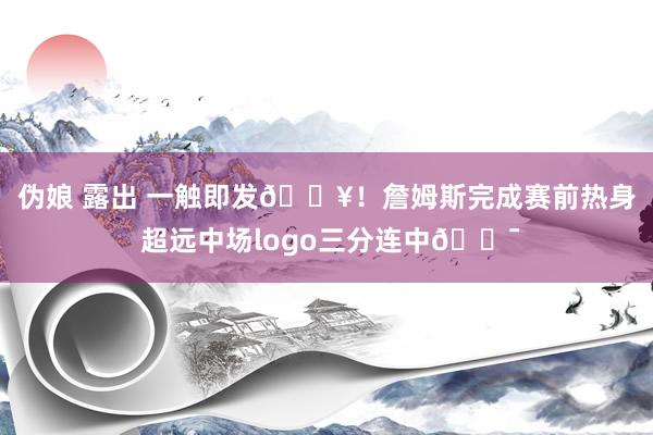 伪娘 露出 一触即发🔥！詹姆斯完成赛前热身 超远中场logo三分连中🎯