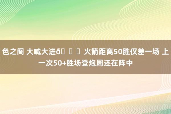 色之阁 大喊大进🚀火箭距离50胜仅差一场 上一次50+胜场登炮周还在阵中