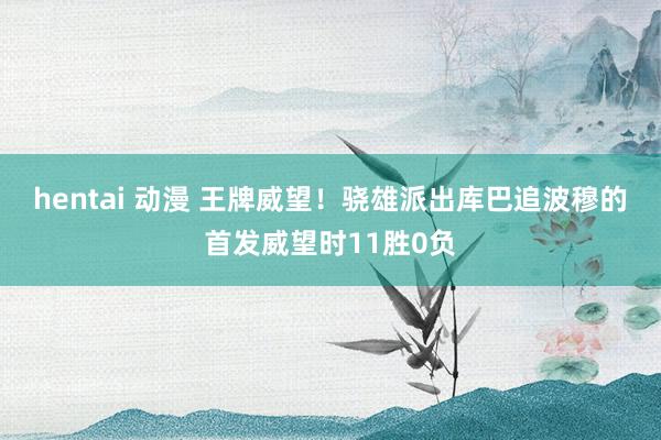 hentai 动漫 王牌威望！骁雄派出库巴追波穆的首发威望时11胜0负