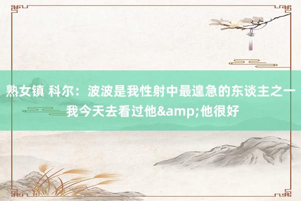 熟女镇 科尔：波波是我性射中最遑急的东谈主之一 我今天去看过他&他很好