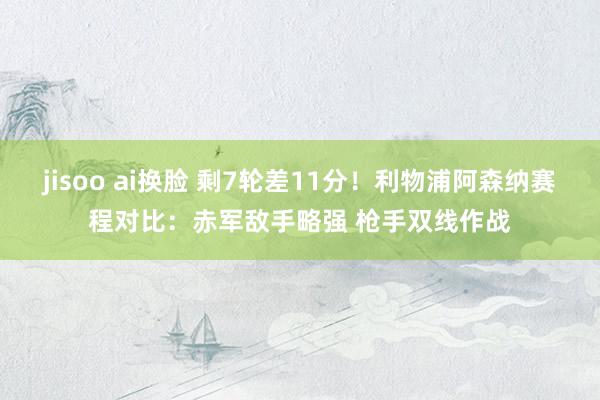 jisoo ai换脸 剩7轮差11分！利物浦阿森纳赛程对比：赤军敌手略强 枪手双线作战