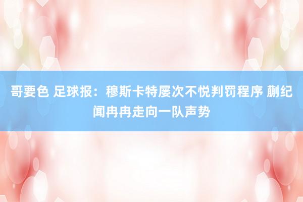 哥要色 足球报：穆斯卡特屡次不悦判罚程序 蒯纪闻冉冉走向一队声势