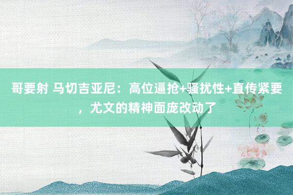 哥要射 马切吉亚尼：高位逼抢+骚扰性+直传紧要，尤文的精神面庞改动了