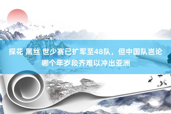 探花 黑丝 世少赛已扩军至48队，但中国队岂论哪个年岁段齐难以冲出亚洲